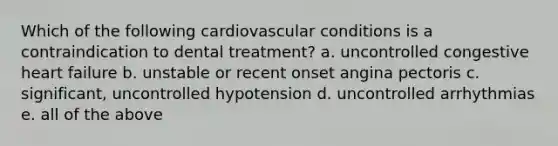 Which of the following cardiovascular conditions is a contraindication to dental treatment? a. uncontrolled congestive heart failure b. unstable or recent onset angina pectoris c. significant, uncontrolled hypotension d. uncontrolled arrhythmias e. all of the above