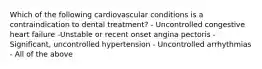 Which of the following cardiovascular conditions is a contraindication to dental treatment? - Uncontrolled congestive heart failure -Unstable or recent onset angina pectoris - Significant, uncontrolled hypertension - Uncontrolled arrhythmias - All of the above