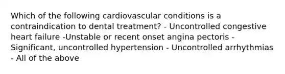 Which of the following cardiovascular conditions is a contraindication to dental treatment? - Uncontrolled congestive heart failure -Unstable or recent onset angina pectoris - Significant, uncontrolled hypertension - Uncontrolled arrhythmias - All of the above