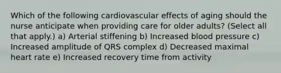 Which of the following cardiovascular effects of aging should the nurse anticipate when providing care for older adults? (Select all that apply.) a) Arterial stiffening b) Increased blood pressure c) Increased amplitude of QRS complex d) Decreased maximal heart rate e) Increased recovery time from activity