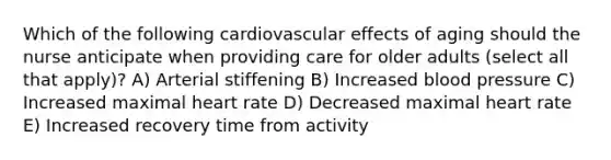 Which of the following cardiovascular effects of aging should the nurse anticipate when providing care for older adults (select all that apply)? A) Arterial stiffening B) Increased blood pressure C) Increased maximal heart rate D) Decreased maximal heart rate E) Increased recovery time from activity