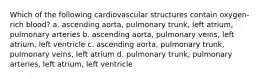 Which of the following cardiovascular structures contain oxygen-rich blood? a. ascending aorta, pulmonary trunk, left atrium, pulmonary arteries b. ascending aorta, pulmonary veins, left atrium, left ventricle c. ascending aorta, pulmonary trunk, pulmonary veins, left atrium d. pulmonary trunk, pulmonary arteries, left atrium, left ventricle