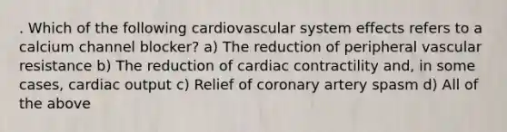 . Which of the following cardiovascular system effects refers to a calcium channel blocker? a) The reduction of peripheral vascular resistance b) The reduction of cardiac contractility and, in some cases, cardiac output c) Relief of coronary artery spasm d) All of the above