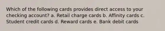 Which of the following cards provides direct access to your checking account? a. Retail charge cards b. Affinity cards c. Student credit cards d. Reward cards e. Bank debit cards