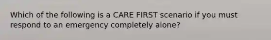 Which of the following is a CARE FIRST scenario if you must respond to an emergency completely alone?