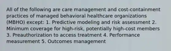 All of the following are care management and cost-containment practices of managed behavioral healthcare organizations (MBHO) except: 1. Predictive modeling and risk assessment 2. Minimum coverage for high-risk, potentially high-cost members 3. Preauthorization to access treatment 4. Performance measurement 5. Outcomes management