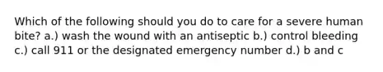 Which of the following should you do to care for a severe human bite? a.) wash the wound with an antiseptic b.) control bleeding c.) call 911 or the designated emergency number d.) b and c