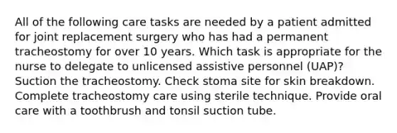 All of the following care tasks are needed by a patient admitted for joint replacement surgery who has had a permanent tracheostomy for over 10 years. Which task is appropriate for the nurse to delegate to unlicensed assistive personnel (UAP)? Suction the tracheostomy. Check stoma site for skin breakdown. Complete tracheostomy care using sterile technique. Provide oral care with a toothbrush and tonsil suction tube.