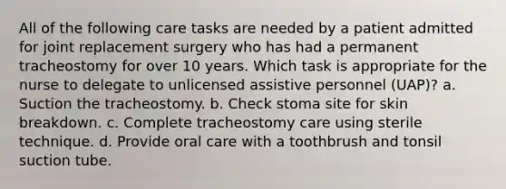 All of the following care tasks are needed by a patient admitted for joint replacement surgery who has had a permanent tracheostomy for over 10 years. Which task is appropriate for the nurse to delegate to unlicensed assistive personnel (UAP)? a. Suction the tracheostomy. b. Check stoma site for skin breakdown. c. Complete tracheostomy care using sterile technique. d. Provide oral care with a toothbrush and tonsil suction tube.