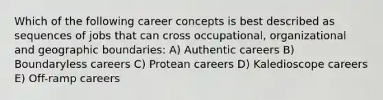 Which of the following career concepts is best described as sequences of jobs that can cross occupational, organizational and geographic boundaries: A) Authentic careers B) Boundaryless careers C) Protean careers D) Kaledioscope careers E) Off-ramp careers