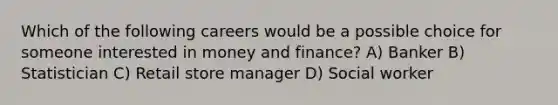 Which of the following careers would be a possible choice for someone interested in money and finance? A) Banker B) Statistician C) Retail store manager D) Social worker