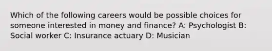 Which of the following careers would be possible choices for someone interested in money and finance? A: Psychologist B: Social worker C: Insurance actuary D: Musician