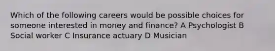 Which of the following careers would be possible choices for someone interested in money and finance? A Psychologist B Social worker C Insurance actuary D Musician