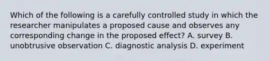 Which of the following is a carefully controlled study in which the researcher manipulates a proposed cause and observes any corresponding change in the proposed effect? A. survey B. unobtrusive observation C. diagnostic analysis D. experiment