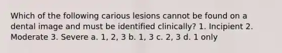 Which of the following carious lesions cannot be found on a dental image and must be identified clinically? 1. Incipient 2. Moderate 3. Severe a. 1, 2, 3 b. 1, 3 c. 2, 3 d. 1 only