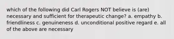 which of the following did Carl Rogers NOT believe is (are) necessary and sufficient for therapeutic change? a. empathy b. friendliness c. genuineness d. unconditional positive regard e. all of the above are necessary