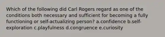 Which of the following did Carl Rogers regard as one of the conditions both necessary and sufficient for becoming a fully functioning or self-actualizing person? a.confidence b.self-exploration c.playfulness d.congruence e.curiosity