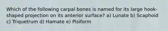 Which of the following carpal bones is named for its large hook-shaped projection on its anterior surface? a) Lunate b) Scaphoid c) Triquetrum d) Hamate e) Pisiform