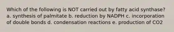 Which of the following is NOT carried out by fatty acid synthase? a. synthesis of palmitate b. reduction by NADPH c. incorporation of double bonds d. condensation reactions e. production of CO2