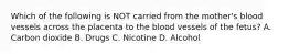 Which of the following is NOT carried from the​ mother's blood vessels across the placenta to the blood vessels of the​ fetus? A. Carbon dioxide B. Drugs C. Nicotine D. Alcohol