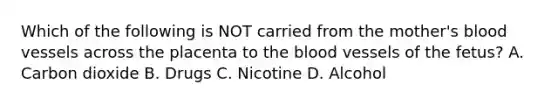 Which of the following is NOT carried from the​ mother's blood vessels across the placenta to the blood vessels of the​ fetus? A. Carbon dioxide B. Drugs C. Nicotine D. Alcohol