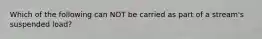 Which of the following can NOT be carried as part of a stream's suspended load?