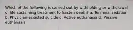 Which of the following is carried out by withholding or withdrawal of life sustaining treatment to hasten death? a. Terminal sedation b. Physician-assisted suicide c. Active euthanasia d. Passive euthanasia