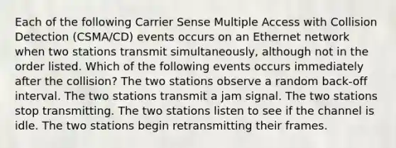 Each of the following Carrier Sense Multiple Access with Collision Detection (CSMA/CD) events occurs on an Ethernet network when two stations transmit simultaneously, although not in the order listed. Which of the following events occurs immediately after the collision? The two stations observe a random back-off interval. The two stations transmit a jam signal. The two stations stop transmitting. The two stations listen to see if the channel is idle. The two stations begin retransmitting their frames.