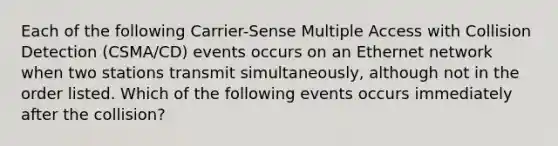 Each of the following Carrier-Sense Multiple Access with Collision Detection (CSMA/CD) events occurs on an Ethernet network when two stations transmit simultaneously, although not in the order listed. Which of the following events occurs immediately after the collision?