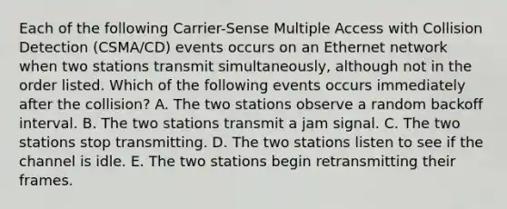 Each of the following Carrier-Sense Multiple Access with Collision Detection (CSMA/CD) events occurs on an Ethernet network when two stations transmit simultaneously, although not in the order listed. Which of the following events occurs immediately after the collision? A. The two stations observe a random backoff interval. B. The two stations transmit a jam signal. C. The two stations stop transmitting. D. The two stations listen to see if the channel is idle. E. The two stations begin retransmitting their frames.