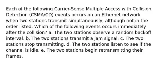 Each of the following Carrier-Sense Multiple Access with Collision Detection (CSMA/CD) events occurs on an Ethernet network when two stations transmit simultaneously, although not in the order listed. Which of the following events occurs immediately after the collision? a. The two stations observe a random backoff interval. b. The two stations transmit a jam signal. c. The two stations stop transmitting. d. The two stations listen to see if the channel is idle. e. The two stations begin retransmitting their frames.