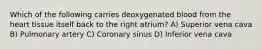 Which of the following carries deoxygenated blood from the heart tissue itself back to the right atrium? A) Superior vena cava B) Pulmonary artery C) Coronary sinus D) Inferior vena cava