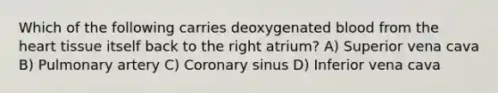 Which of the following carries deoxygenated blood from the heart tissue itself back to the right atrium? A) Superior vena cava B) Pulmonary artery C) Coronary sinus D) Inferior vena cava