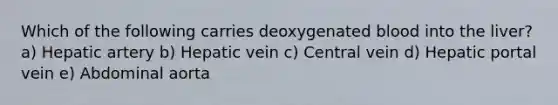 Which of the following carries deoxygenated blood into the liver? a) Hepatic artery b) Hepatic vein c) Central vein d) Hepatic portal vein e) Abdominal aorta