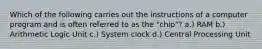 Which of the following carries out the instructions of a computer program and is often referred to as the "chip"? a.) RAM b.) Arithmetic Logic Unit c.) System clock d.) Central Processing Unit