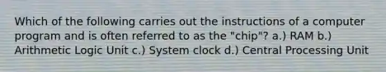 Which of the following carries out the instructions of a computer program and is often referred to as the "chip"? a.) RAM b.) Arithmetic Logic Unit c.) System clock d.) Central Processing Unit