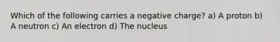 Which of the following carries a negative charge? a) A proton b) A neutron c) An electron d) The nucleus