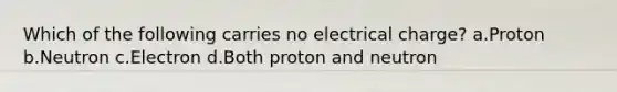 Which of the following carries no electrical charge? a.Proton b.Neutron c.Electron d.Both proton and neutron