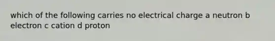 which of the following carries no electrical charge a neutron b electron c cation d proton