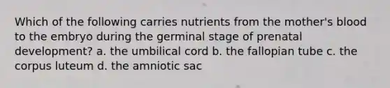 Which of the following carries nutrients from the mother's blood to the embryo during the germinal stage of prenatal development? a. the umbilical cord b. the fallopian tube c. the corpus luteum d. the amniotic sac