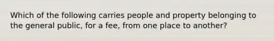 Which of the following carries people and property belonging to the general public, for a fee, from one place to another?