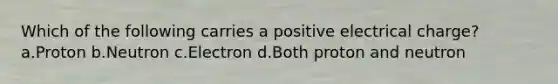 Which of the following carries a positive electrical charge? a.Proton b.Neutron c.Electron d.Both proton and neutron