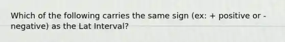 Which of the following carries the same sign (ex: + positive or - negative) as the Lat Interval?