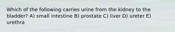 Which of the following carries urine from the kidney to the bladder? A) small intestine B) prostate C) liver D) ureter E) urethra