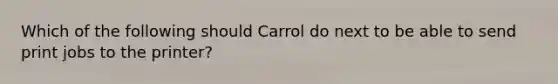 Which of the following should Carrol do next to be able to send print jobs to the printer?