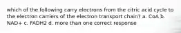 which of the following carry electrons from the citric acid cycle to the electron carriers of the electron transport chain? a. CoA b. NAD+ c. FADH2 d. more than one correct response