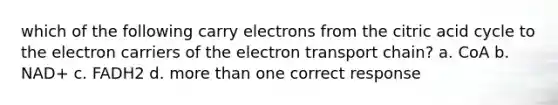 which of the following carry electrons from the citric acid cycle to the electron carriers of <a href='https://www.questionai.com/knowledge/k57oGBr0HP-the-electron-transport-chain' class='anchor-knowledge'>the electron transport chain</a>? a. CoA b. NAD+ c. FADH2 d. more than one correct response