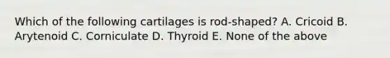 Which of the following cartilages is rod-shaped? A. Cricoid B. Arytenoid C. Corniculate D. Thyroid E. None of the above