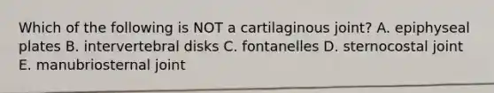 Which of the following is NOT a cartilaginous joint? A. epiphyseal plates B. intervertebral disks C. fontanelles D. sternocostal joint E. manubriosternal joint