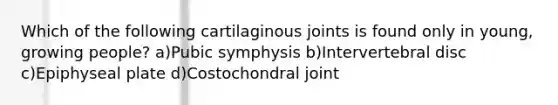 Which of the following cartilaginous joints is found only in young, growing people? a)Pubic symphysis b)Intervertebral disc c)Epiphyseal plate d)Costochondral joint